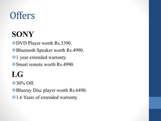 Offers
SONY
DVD Player worth Rs.3390.
Bluetooth Speaker worth Rs.4990.
1 year extended warranty.
Smart remote worth Rs.4990.
LG
30% Off.
Blueray Disc player worth Rs.6490.
1.6 Years of extended warrenty
 