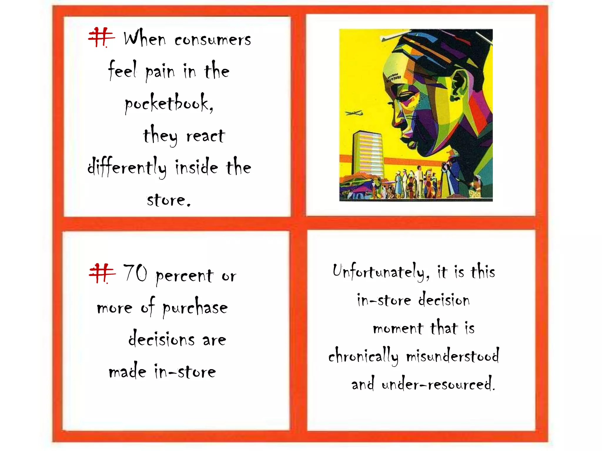 # When consumers feel pain in the pocketbook,    they react differently inside the store.Unfortunately, it is this in-store decision   moment that is chronically misunderstood   and under-resourced.# 70 percent or more of purchase    decisions are made in-store