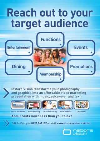 Reach out to your
 target audience




Instore Vision transforms your photography
and graphics into an affordable video marketing
presentation with music, voice-over and text:



Social networks   Video sharing   Email marketing   Your website   TV screens

And it costs much less than you think!

Talk to Craig on 0421 960182 or visit www.instorevision.com.au
 