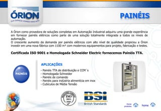 PAINÉIS

A Órion como provedora de soluções completas em Automação Industrial adquiriu uma grande experiência
em fornecer painéis elétricos como parte de uma solução totalmente integrada a todos os níveis de
automação.
O crescente aumento da demanda por painéis elétricos com alto nível de qualidade propiciou a Órion
investir em uma nova fábrica com 1100 m² com modernos equipamentos para projeto, fabricação e testes.

Certificada ISO 9001 e Homologada Schneider Electric fornecemos Painéis TTA.


                      APLICAÇÕES
                     -   Painéis TTA de distribuição e CCM´s
   PAINÉIS           -   Homologada Schneider
                     -   Painéis de comando
                     -   Painéis para indústria alimentícia em inox
                     -   Cubículos de Média Tensão




                                                                                      Home
                                                                                   produtos     home
 