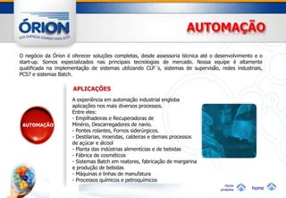 AUTOMAÇÃO

O negócio da Órion é oferecer soluções completas, desde assessoria técnica até o desenvolvimento e o
start-up. Somos especializados nas principais tecnologias de mercado. Nossa equipe é altamente
qualificada na implementação de sistemas utilizando CLP´s, sistemas de supervisão, redes industriais,
PCS7 e sistemas Batch.

                      APLICAÇÕES
                     A experiência em automação industrial engloba
                     aplicações nos mais diversos processos.
                     Entre eles:
                     - Empilhadeiras e Recuperadoras de
 AUTOMAÇÃO           Minério, Descarregadores de navio.
                     - Pontes rolantes, Fornos siderúrgicos.
                     - Destilarias, moendas, caldeiras e demais processos
                     de açúcar e álcool
                     - Planta das indústrias alimentícias e de bebidas
                     - Fábrica de cosméticos
                     - Sistemas Batch em reatores, fabricação de margarina
                     e produção de bebidas
                     - Máquinas e linhas de manufatura
                     - Processos químicos e petroquímicos
                                                                                      Home
                                                                                   produtos     home
 