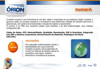 numerA

O sistema numerA é uma ferramenta de uso fácil, rápido e organizado em que podemos coletar, visualizar e
gerenciar dados do processo produtivo e armazená-los para posteriores tomadas de decisões gerenciais e
operacionais, com ganhos de produtividade e redução de rejeitos na planta fabril.
O numerA é um MES com excelente relação custo benefício e de fácil implementação. Seus módulos
configuráveis são:

Coleta de Dados, PCP, Rastreabilidade, Qualidade, Manutenção, OEE & Downtime, Integração
com ERP e sistemas corporativos, Gerenciamento de Materiais, Modelagem da Planta
(ISA-S95).

                       APLICAÇÕES
                      Com aplicações implementadas visando a
    numerA            rastreabilidade até o gerenciamento
                      completo da planta, temos aplicações do
                      numerA em fábricas de bebidas, planta de
                      cosméticos, auto peças, indústria
                      alimentícia e manufatura de produtos




                                                                                        Home
                                                                                     produtos     home
 
