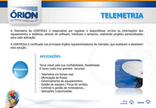 TELEMETRIA

A Telemetria da CONTROLE é responsável por registrar e disponibilizar on-line as informações dos
equipamentos a distância, através de software, hardware e sensores, realizando projetos personalizados
para cada aplicação.

A CONTROLE é certificada nos principais órgãos regulamentadores do mercado, que avaliaram e atestaram
esta solução.


                      APLICAÇÕES

                      Torna viável pela sua confiabilidade, flexibilidade.
  Telemetria          O baixo custo traz grandes recursos:

                      -   Telemetria em tempo real;
                      -   Otimização de frotas;
                      -   Gerenciamento de equipamentos;
                      -   Gestão de equipes / Força de vendas;
                      -   Controle e gestão de mineradoras ;
                      -   Aplicações customizadas.


                                                                                       Home
                                                                                    produtos     home
 