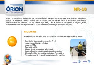 NR-10

Com a publicação da Portaria nº 598 do Ministério do Trabalho em 08/12/2004, que alterou a redação da
NR-10, as empresas deverão manter um Prontuário das Instalações Elétricas atualizado, atestando a
conformidade das mesmas com as normas aplicáveis, com a finalidade de garantir a segurança dos
trabalhadores que interagem direta ou indiretamente com a energia elétrica na empresa.



                      APLICAÇÕES

                     Abaixo discriminamos os serviços que oferecemos para a adequação da NR-10:

                     -   Diagnóstico de enquadramento da NR-10
    NR10
                     -   Laudo das instalações elétricas
                     -   Laudo de SPDA
                     -   Diagrama unifilar
                     -   Cálculo de curto circuito e seletividade
                     -   Elaboração do prontuário das instalações elétricas
                     -   Adequação física necessária das instalações elétricas
                     -   Gerenciamento do prontuário das instalações elétricas


                                                                                      Home
                                                                                   produtos       home
 