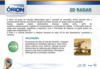 2D RADAR

A Órion, na busca de soluções diferenciadas para o mercado de mineração, firmou parceria com a
empresa alemã Indurad, que oferece soluções de Radar 2D para um amplo range de aplicações.
Nossas       soluções     podem      desempenhar      diversas     tarefas     como:     perfil    de
superfície, posicionamento, medição em transportadores e prevenção de colisões. A informação pode ser
usada para automação, assistência e segurança. Com o movimento da máquina, os dados podem ser
usados para modelamento 3D.
A Órion e a Indurad oferecem e integram sensores de radar 2D de alto desempenho, compactos e
robustos.
                      APLICAÇÕES
                     Os sensores de radar da Indurad oferecem vantagens
                     significativas em ambientes agressivos como chuva,
  2D RADAR           poeira, neblina e neve. Pode ser aplicado nos mais
                     diversos tipos de máquinas para trabalho em céu
                     aberto ou até mesmo subterrâneos. Mineração e
                     Siderúrgia são os principais mercados.




                                                                                      Home
                                                                                   produtos     home
 