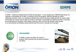 SIMPE

O SIMPE – Sistema de Mapeamento de Pátio de Estocagem - é uma solução que a ÓRION desenvolveu em
resposta à necessidade de se obter o inventário preciso de qualquer material estocado em pilhas.
Utilizando scanners a laser e um poderoso software para cálculo da leitura obtida permite ao usuário obter
informações em tempo real do pátio de minério. Associado a automação da máquina permite a operação
de recuperação sem operador, reduz fadiga mecânica, reduz consumo de energia, reduz ajustes.
É um dos produtos tecnológicos desenvolvidos pela Órion para o mercado de mineração.




                       APLICAÇÕES
    SIMPE
                      O SIMPE se aplica em pátios de minério e
                      qualquer outro processo que armazene produtos
                      em pilhas.




                                                                                          Home
                                                                                       produtos      home
 