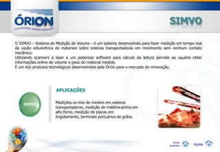 SIMVO

O SIMVO – Sistema de Medição de Volume - é um sistema desenvolvido para fazer medição em tempo real
da vazão volumétrica de materiais sobre esteiras transportadoras em movimento sem nenhum contato
mecânico.
Utilizando scanners a laser e um poderoso software para cálculo da leitura permite ao usuário obter
informações online do volume e peso do material medido.
É um dos produtos tecnológicos desenvolvidos pela Órion para o mercado de mineração.




                     APLICAÇÕES


    SIMVO            Medições on-line de minério em esteiras
                     transportadoras, medição de matéria-prima em
                     alto forno, medição de placas em
                     lingotamento, terminais portuários de grãos.




                                                                                    Home
                                                                                 produtos     home
 