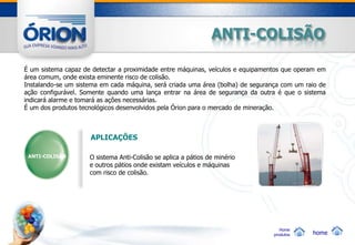 ANTI-COLISÃO

É um sistema capaz de detectar a proximidade entre máquinas, veículos e equipamentos que operam em
área comum, onde exista eminente risco de colisão.
Instalando-se um sistema em cada máquina, será criada uma área (bolha) de segurança com um raio de
ação configurável. Somente quando uma lança entrar na área de segurança da outra é que o sistema
indicará alarme e tomará as ações necessárias.
É um dos produtos tecnológicos desenvolvidos pela Órion para o mercado de mineração.



                     APLICAÇÕES

 ANTI-COLISÃO        O sistema Anti-Colisão se aplica a pátios de minério
                     e outros pátios onde existam veículos e máquinas
                     com risco de colisão.




                                                                                    Home
                                                                                 produtos    home
 