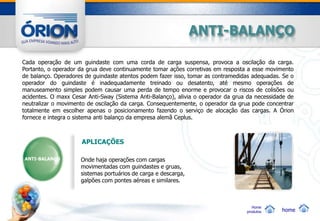 ANTI-BALANÇO

Cada operação de um guindaste com uma corda de carga suspensa, provoca a oscilação da carga.
Portanto, o operador da grua deve continuamente tomar ações corretivas em resposta a esse movimento
de balanço. Operadores de guindaste atentos podem fazer isso, tomar as contramedidas adequadas. Se o
operador do guindaste é inadequadamente treinado ou desatento, até mesmo operações de
manuseamento simples podem causar uma perda de tempo enorme e provocar o riscos de colisões ou
acidentes. O maxx Cesar Anti-Sway (Sistema Anti-Balanço), alivia o operador da grua da necessidade de
neutralizar o movimento de oscilação da carga. Consequentemente, o operador da grua pode concentrar
totalmente em escolher apenas o posicionamento fazendo o serviço de alocação das cargas. A Órion
fornece e integra o sistema anti balanço da empresa alemã Ceplus.



                      APLICAÇÕES

ANTI-BALANÇO         Onde haja operações com cargas
                     movimentadas com guindastes e gruas,
                     sistemas portuários de carga e descarga,
                     galpões com pontes aéreas e similares.



                                                                                      Home
                                                                                   produtos     home
 