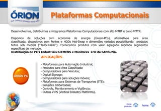 Plataformas Computacionais

Desenvolvemos, distribuímos e integramos Plataformas Computacionais com alto MTBF e baixo MTTR.

Dispomos de soluções com economia de energia (Green-PCs), alternativas para área
classificada, dispositivos com Fontes e HDDs Hot-Swap e dimensões variadas possibilitando produtos
feitos sob medida (”Tailor-Made”). Fornecemos produtos com valor agregado suprindo segmentos
específicos de mercado.
Distribuição de PC’s Industriais SIEMENS e Monitores LFD da SANSUNG.
                     APLICAÇÕES

                     -   Plataformas para Automação Industrial;
                     -   Produtos para Área Classificada
                     -   Computadores para Veículos;
 ORION PC            -   Digital Signage;
                     -   Computadores para soluções móveis;
                     -   Plataformas para Sistemas de Transportes (ITS);
                     -   Soluções Embarcadas;
                     -   Controle, Monitoramento e Vigilância;
                     -   Outras VIPS (Vertical Industry Platforms).



                                                                                     Home
                                                                                  produtos        home
 