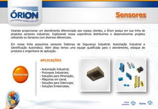 Sensores

Visando proporcionar um atendimento diferenciado aos nossos clientes, a Órion possui em sua linha de
produtos sensores industriais. Explorando nossa experiência distribuímos e desenvolvemos projetos
utilizando os Sensores com diversos diferenciais.

Em nossa linha possuímos sensores Sistemas de Segurança Industrial, Automação Industrial e
Identificação Automática. Além disso temos uma equipe qualificada para o atendimento, estoque de
produtos e engenharia de aplicação.


                     APLICAÇÕES

                     -   Automação Industrial;
                     -   Processos Industriais;
 Sensores            -   Soluções para Mineração;
                     -   Máquinas em Geral;
                     -   Soluções para Siderurgia;
                     -   Soluções Embarcadas.




                                                                                     Home
                                                                                  produtos     home
 
