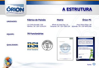 A ESTRUTURA

             Fábrica de Painéis                       Matriz                                   Órion PC
UNIDADES:
             Luiz Carlos Brunello | 639        Alfredo da Costa Figo | 41             Praça Vitória Régia | 04
             Valinhos | SP | CEP 13278.074   Campinas | SP | CEP 13087.534   Alphaville | SP | CEP 06453.058




EQUIPE:      78 Funcionários




QUALIDADE:




                                                                                                       home
 
