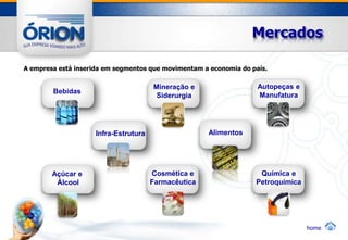 Mercados

A empresa está inserida em segmentos que movimentam a economia do país.

                                       Mineração e                  Autopeças e
        Bebidas
                                        Siderurgia                  Manufatura




                     Infra-Estrutura                  Alimentos




        Açúcar e                       Cosmética e                  Química e
         Álcool                        Farmacêutica                Petroquímica




                                                                                  home
 