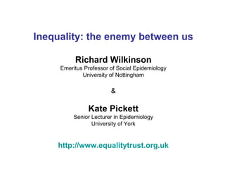 Inequality: the enemy between us

          Richard Wilkinson
     Emeritus Professor of Social Epidemiology
             University of Nottingham

                        &

               Kate Pickett
          Senior Lecturer in Epidemiology
                 University of York


    http://www.equalitytrust.org.uk
 