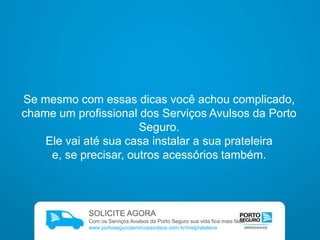 Se mesmo com essas dicas você achou complicado,
chame um profissional dos Serviços Avulsos
da Porto Seguro.
Ele vai até sua casa instalar a sua prateleira
e, se precisar, outros acessórios também.

SOLICITE AGORA
Com os Serviços Avulsos da Porto Seguro sua vida fica mais fácil.
www.portoseguroservicosavulsos.com.br

 