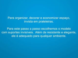 Para organizar, decorar e economizar espaço,
invista em prateleiras.

Para este passo a passo escolhemos o modelo
com suportes invisíveis. Além de resistente e elegante,
ele é adequado para qualquer ambiente.

 