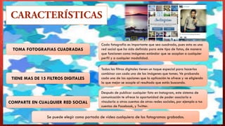 TOMA FOTOGRAFIAS CUADRADAS
Después de publicar cualquier foto en Instagram, este sistema de
comunicación te ofrece la oportunidad de poder asociarla o
vincularla a otras cuentas de otras redes sociales, por ejemplo a tus
cuentas de Facebook, y Twitter.
COMPARTE EN CUALQUIER RED SOCIAL
Todos los filtros digitales tienen un toque especial para hacerlos
combinar con cada una de las imágenes que tomes. Ve probando
cada una de las opciones que la aplicación te ofrece y ve eligiendo
la que mejor se acople al resultado que estás buscando.
Cada fotografía es importante que sea cuadrada, pues esta es una
red social que ha sido definida para este tipo de fotos, de manera
que funcionen como imágenes estándar que se acoplan a cualquier
perfil y a cualquier modalidad.
TIENE MAS DE 15 FILTROS DIGITALES
Se puede elegir como portada de video cualquiera de los fotogramas grabados.
 