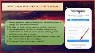 1. Primero, tendremos que bajar la aplicación desde la App Store o
Google Play en nuestro Smartphone.
2. Después, nos deberemos de crear una cuenta en Instagram.
3. Una vez registrados, nos dará la opción de conectarnos con
nuestra cuenta de Facebook o con tu lista de contacto, puedes
omitir estos pasos si no te interesa.
4. En los últimos pasos te pedirá subir una foto para tu perfil y una
lista recomendada de personas a seguir.
5. Ya está, ya formas parte de esta red social.
 
