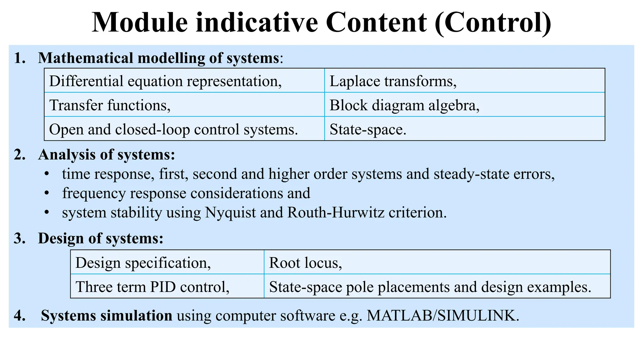 Module indicative Content (Control)
1. Mathematical modelling of systems:
2. Analysis of systems:
• time response, first, second and higher order systems and steady-state errors,
• frequency response considerations and
• system stability using Nyquist and Routh-Hurwitz criterion.
Differential equation representation, Laplace transforms,
Transfer functions, Block diagram algebra,
Open and closed-loop control systems. State-space.
3. Design of systems:
4. Systems simulation using computer software e.g. MATLAB/SIMULINK.
Design specification, Root locus,
Three term PID control, State-space pole placements and design examples.
 