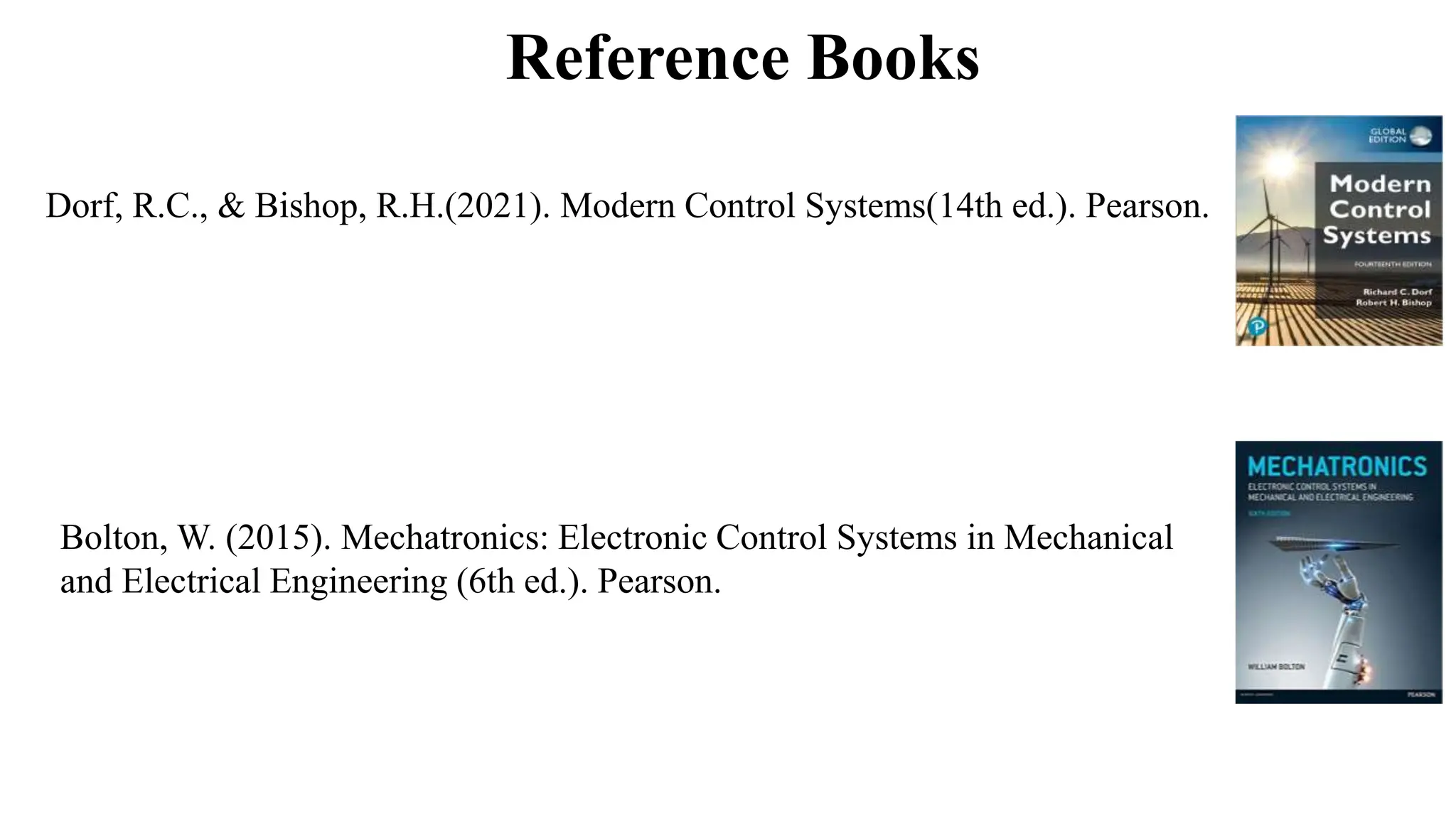 Reference Books
Dorf, R.C., & Bishop, R.H.(2021). Modern Control Systems(14th ed.). Pearson.
Bolton, W. (2015). Mechatronics: Electronic Control Systems in Mechanical
and Electrical Engineering (6th ed.). Pearson.
 