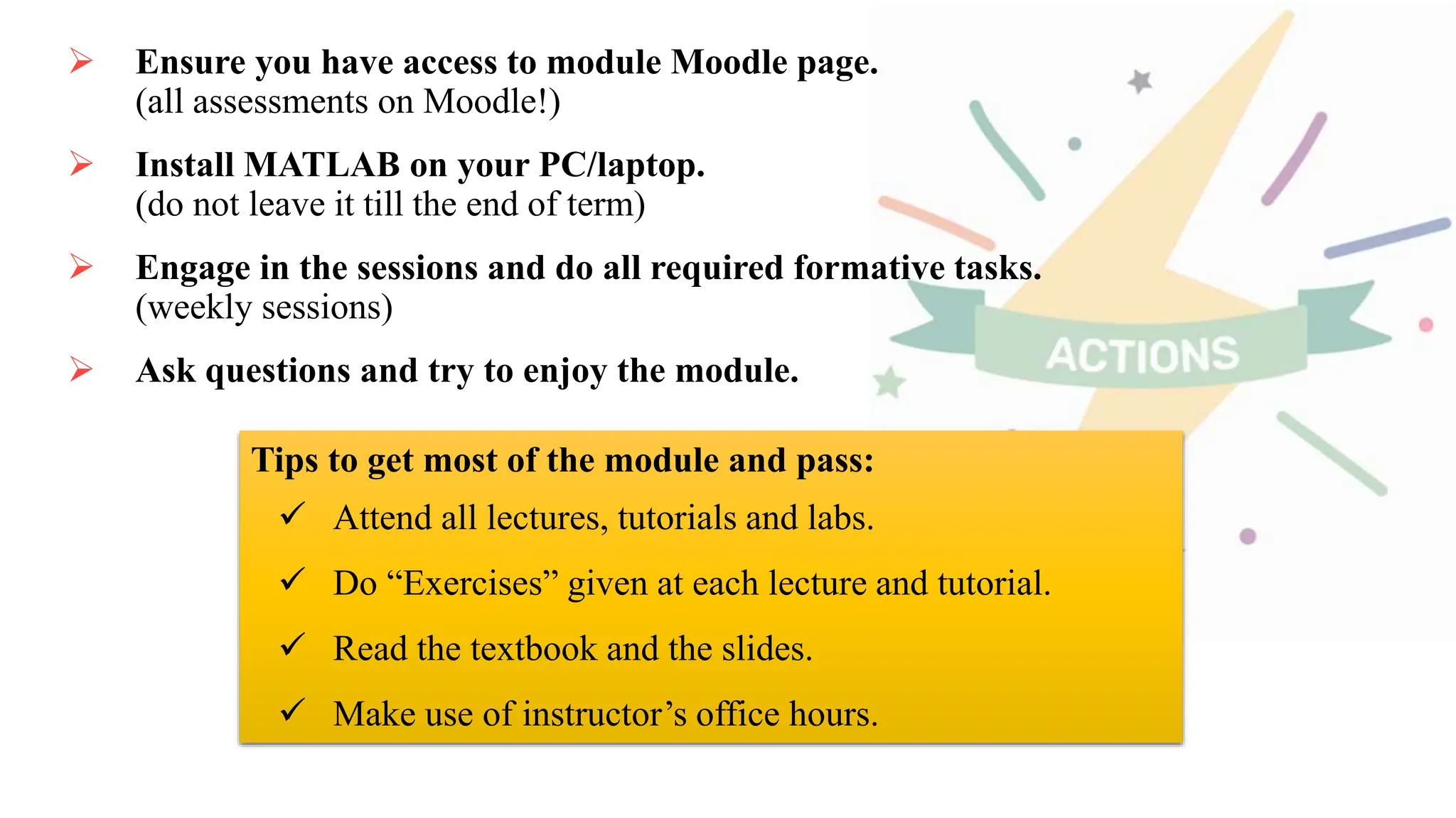  Ensure you have access to module Moodle page.
(all assessments on Moodle!)
 Install MATLAB on your PC/laptop.
(do not leave it till the end of term)
 Engage in the sessions and do all required formative tasks.
(weekly sessions)
 Ask questions and try to enjoy the module.
Tips to get most of the module and pass:
 Attend all lectures, tutorials and labs.
 Do “Exercises” given at each lecture and tutorial.
 Read the textbook and the slides.
 Make use of instructor’s office hours.
 