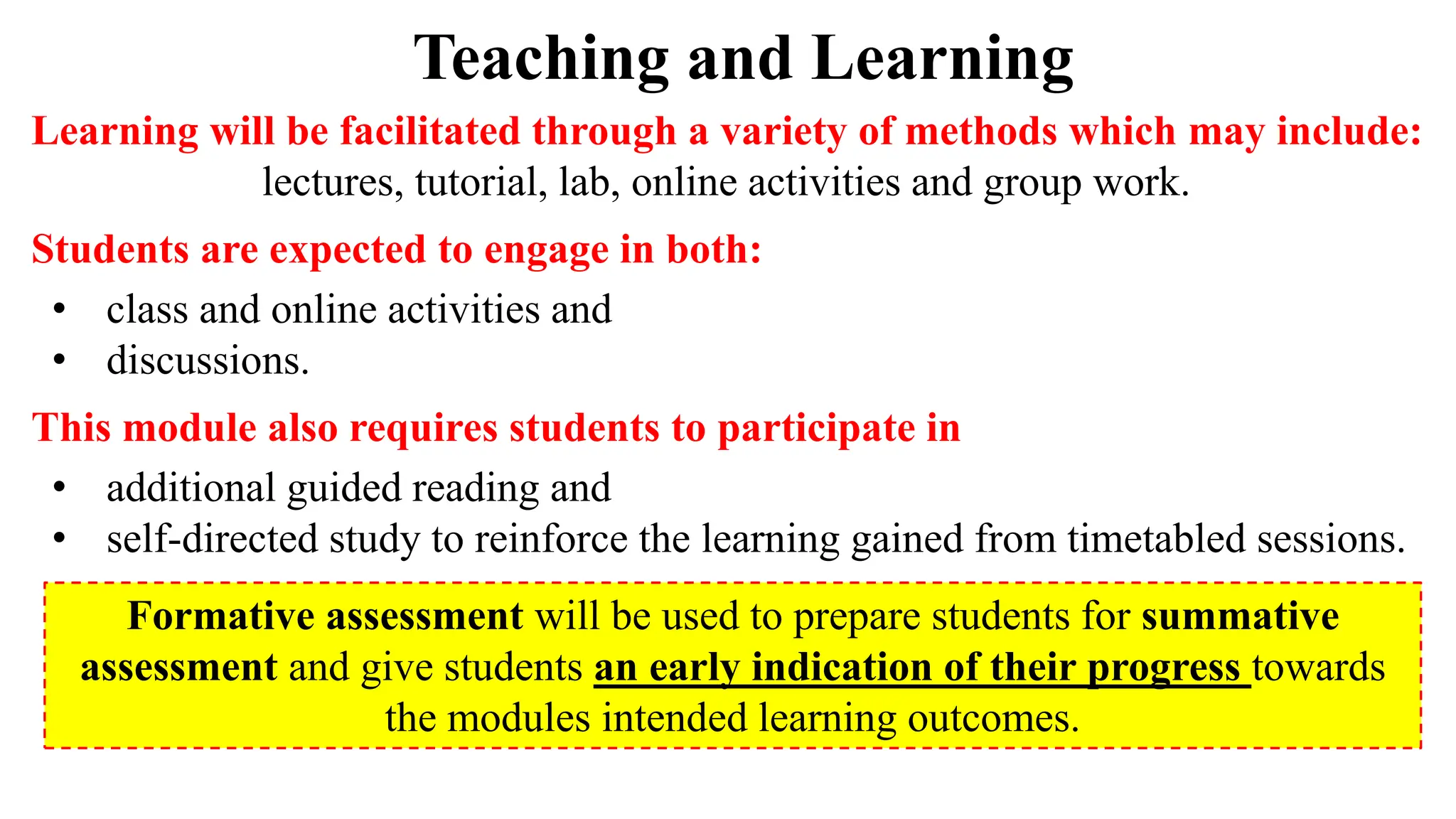 Teaching and Learning
Learning will be facilitated through a variety of methods which may include:
lectures, tutorial, lab, online activities and group work.
Students are expected to engage in both:
• class and online activities and
• discussions.
This module also requires students to participate in
• additional guided reading and
• self-directed study to reinforce the learning gained from timetabled sessions.
Formative assessment will be used to prepare students for summative
assessment and give students an early indication of their progress towards
the modules intended learning outcomes.
 