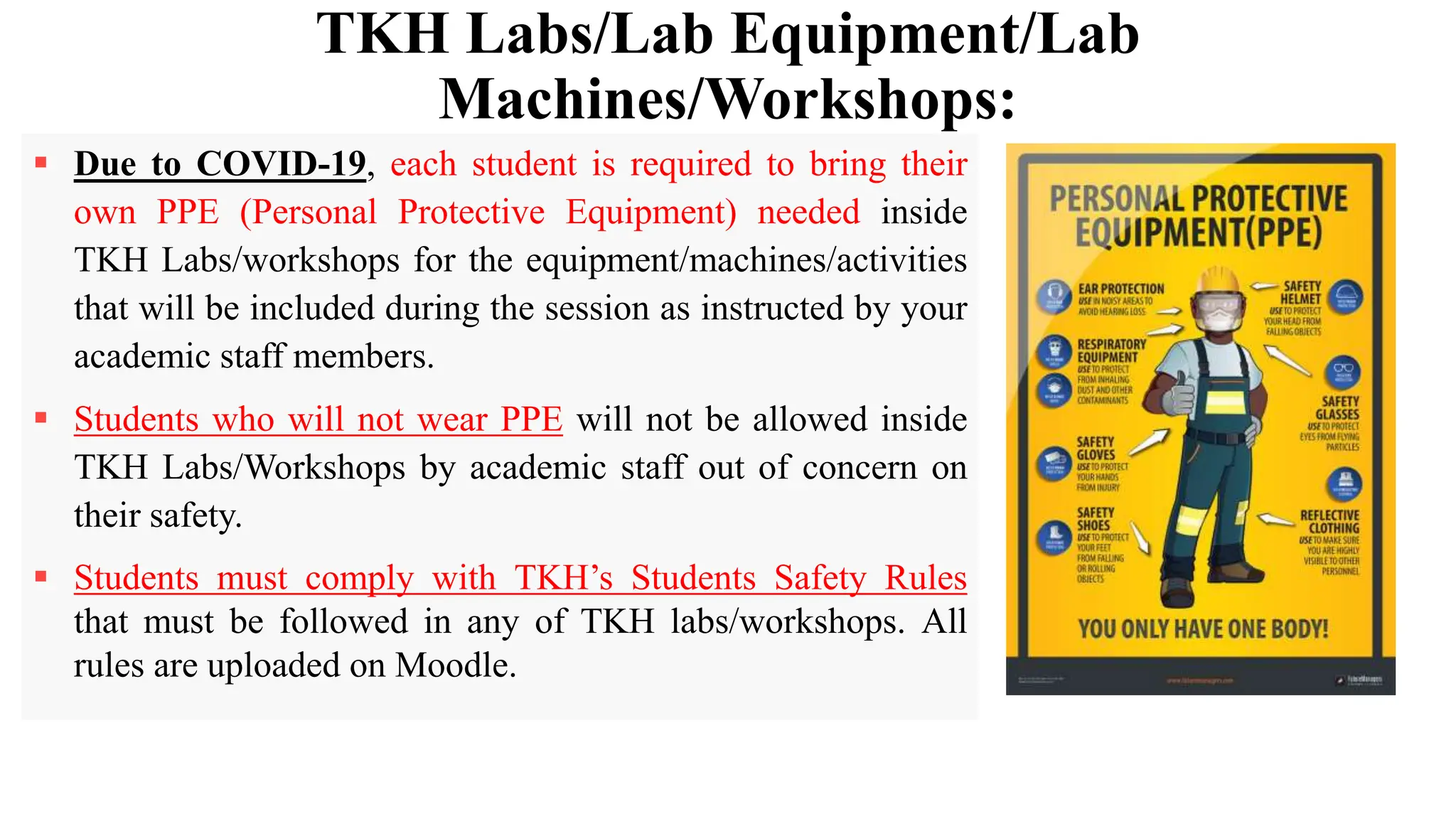 TKH Labs/Lab Equipment/Lab
Machines/Workshops:
 Due to COVID-19, each student is required to bring their
own PPE (Personal Protective Equipment) needed inside
TKH Labs/workshops for the equipment/machines/activities
that will be included during the session as instructed by your
academic staff members.
 Students who will not wear PPE will not be allowed inside
TKH Labs/Workshops by academic staff out of concern on
their safety.
 Students must comply with TKH’s Students Safety Rules
that must be followed in any of TKH labs/workshops. All
rules are uploaded on Moodle.
 