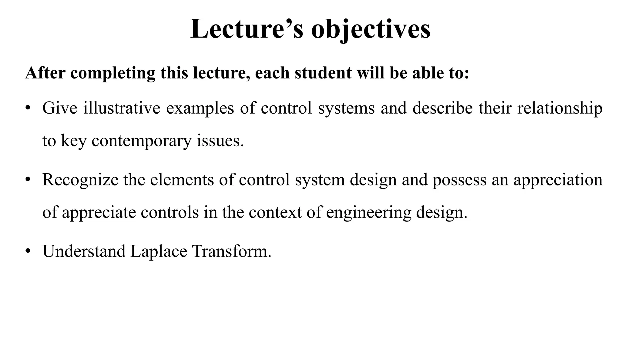 Lecture’s objectives
After completing this lecture, each student will be able to:
• Give illustrative examples of control systems and describe their relationship
to key contemporary issues.
• Recognize the elements of control system design and possess an appreciation
of appreciate controls in the context of engineering design.
• Understand Laplace Transform.
 