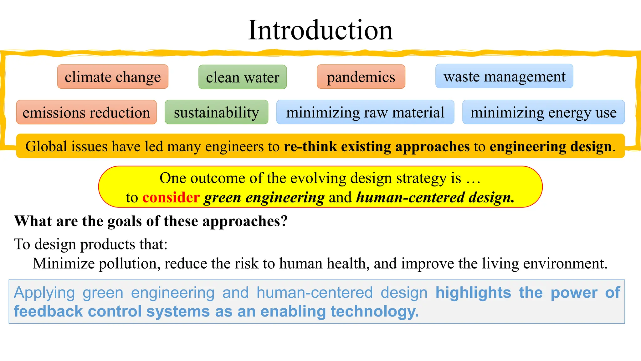 Introduction
What are the goals of these approaches?
To design products that:
Minimize pollution, reduce the risk to human health, and improve the living environment.
One outcome of the evolving design strategy is …
to consider green engineering and human-centered design.
minimizing raw material
emissions reduction
waste management
pandemics
sustainability
clean water
climate change
minimizing energy use
Global issues have led many engineers to re-think existing approaches to engineering design.
Applying green engineering and human-centered design highlights the power of
feedback control systems as an enabling technology.
 
