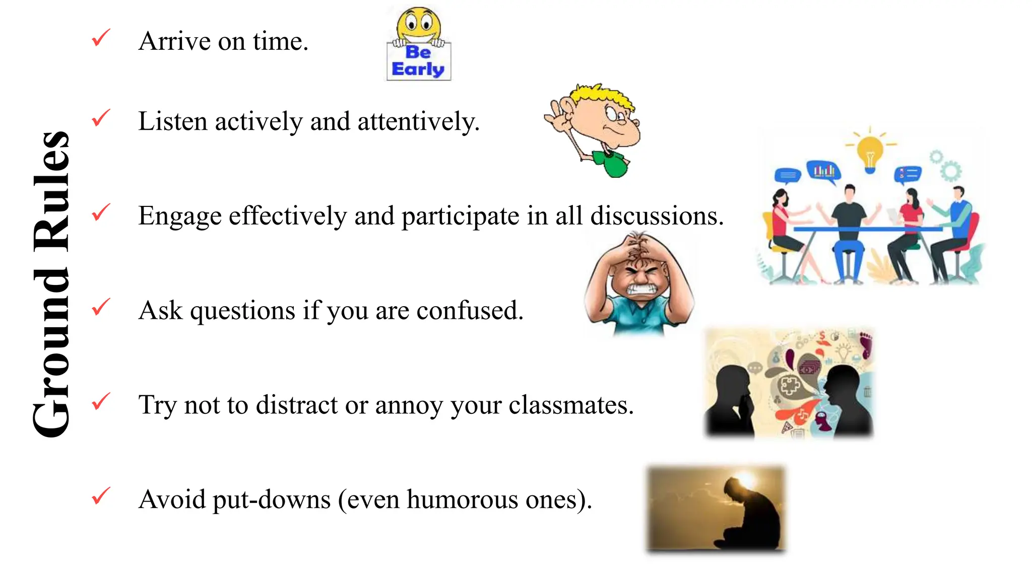 Ground
Rules  Arrive on time.
 Listen actively and attentively.
 Engage effectively and participate in all discussions.
 Ask questions if you are confused.
 Try not to distract or annoy your classmates.
 Avoid put-downs (even humorous ones).
 