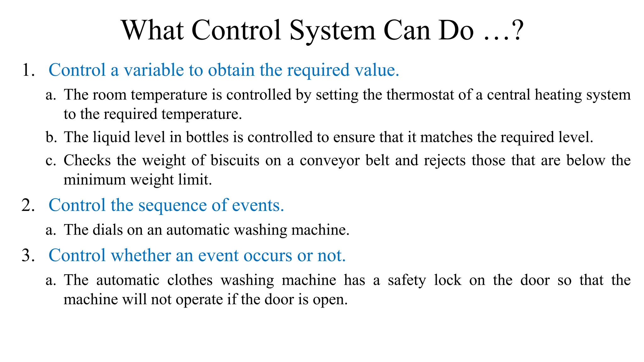 What Control System Can Do …?
1. Control a variable to obtain the required value.
a. The room temperature is controlled by setting the thermostat of a central heating system
to the required temperature.
b. The liquid level in bottles is controlled to ensure that it matches the required level.
c. Checks the weight of biscuits on a conveyor belt and rejects those that are below the
minimum weight limit.
2. Control the sequence of events.
a. The dials on an automatic washing machine.
3. Control whether an event occurs or not.
a. The automatic clothes washing machine has a safety lock on the door so that the
machine will not operate if the door is open.
 