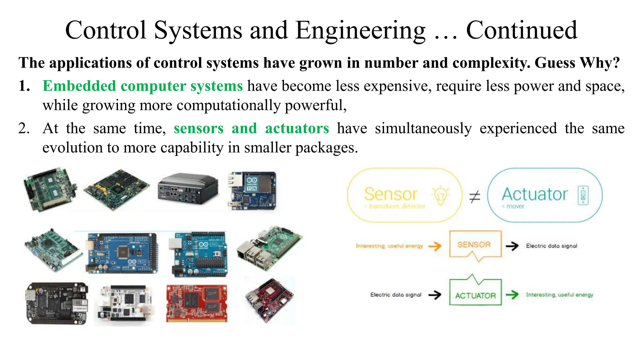 Control Systems and Engineering … Continued
The applications of control systems have grown in number and complexity. Guess Why?
1. Embedded computer systems have become less expensive, require less power and space,
while growing more computationally powerful,
2. At the same time, sensors and actuators have simultaneously experienced the same
evolution to more capability in smaller packages.
 