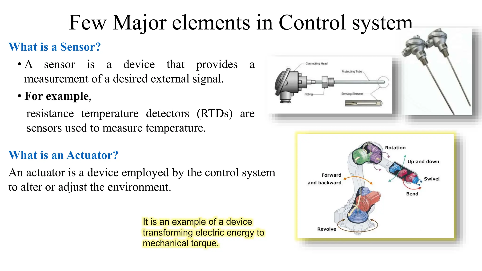 Few Major elements in Control system
What is a Sensor?
• A sensor is a device that provides a
measurement of a desired external signal.
• For example,
resistance temperature detectors (RTDs) are
sensors used to measure temperature.
What is an Actuator?
An actuator is a device employed by the control system
to alter or adjust the environment.
It is an example of a device
transforming electric energy to
mechanical torque.
 