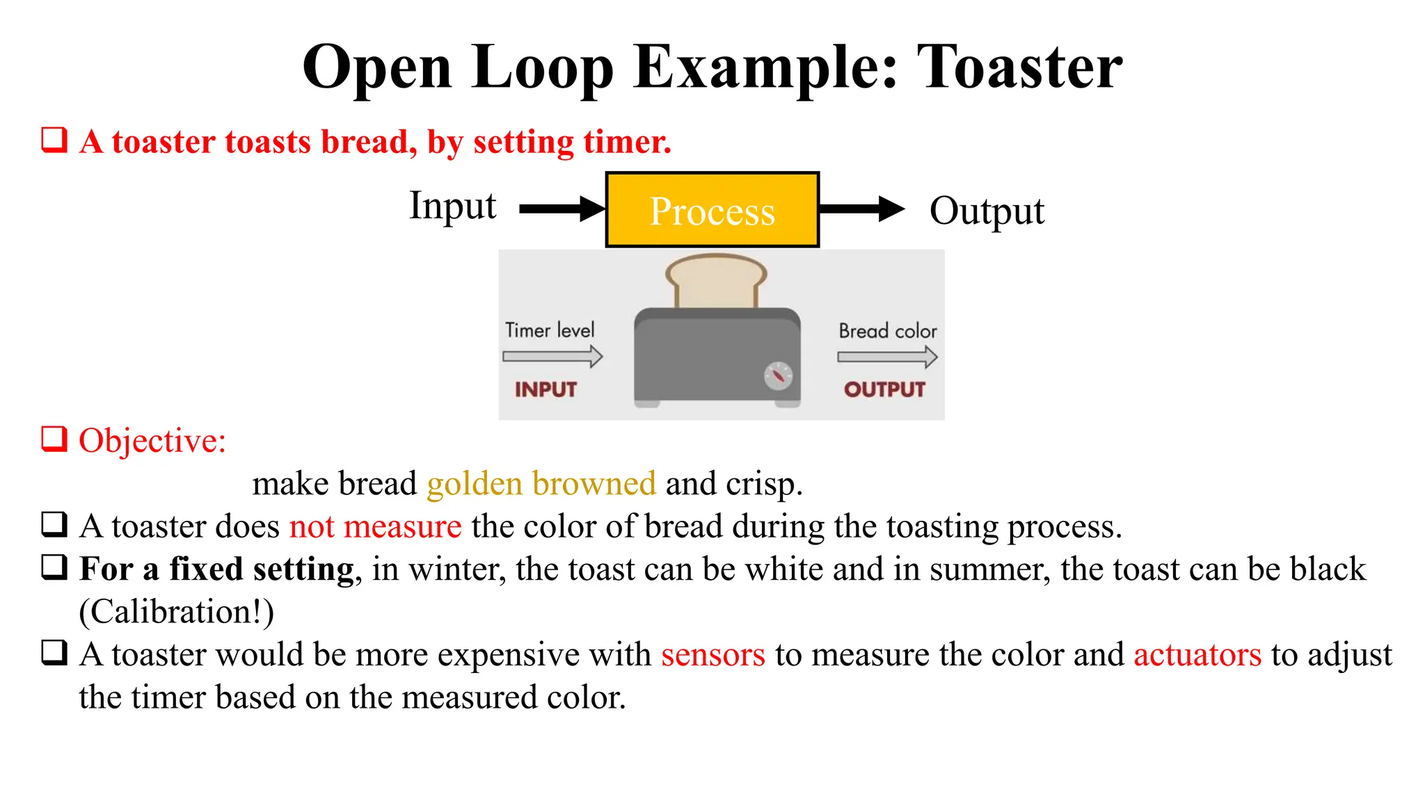  A toaster toasts bread, by setting timer.
 Objective:
make bread golden browned and crisp.
 A toaster does not measure the color of bread during the toasting process.
 For a fixed setting, in winter, the toast can be white and in summer, the toast can be black
(Calibration!)
 A toaster would be more expensive with sensors to measure the color and actuators to adjust
the timer based on the measured color.
Open Loop Example: Toaster
Process
Input Output
 