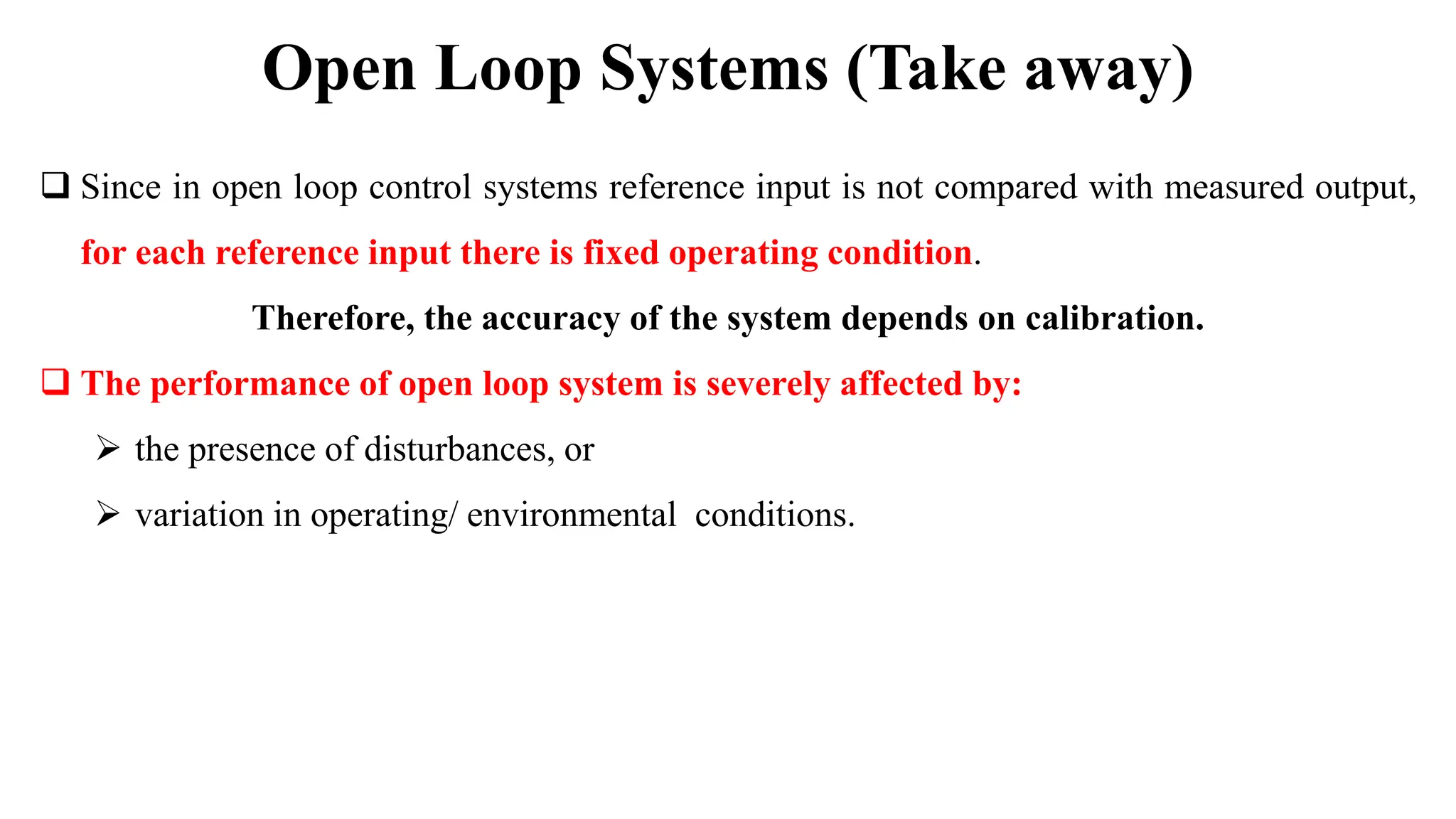  Since in open loop control systems reference input is not compared with measured output,
for each reference input there is fixed operating condition.
Therefore, the accuracy of the system depends on calibration.
 The performance of open loop system is severely affected by:
 the presence of disturbances, or
 variation in operating/ environmental conditions.
Open Loop Systems (Take away)
 