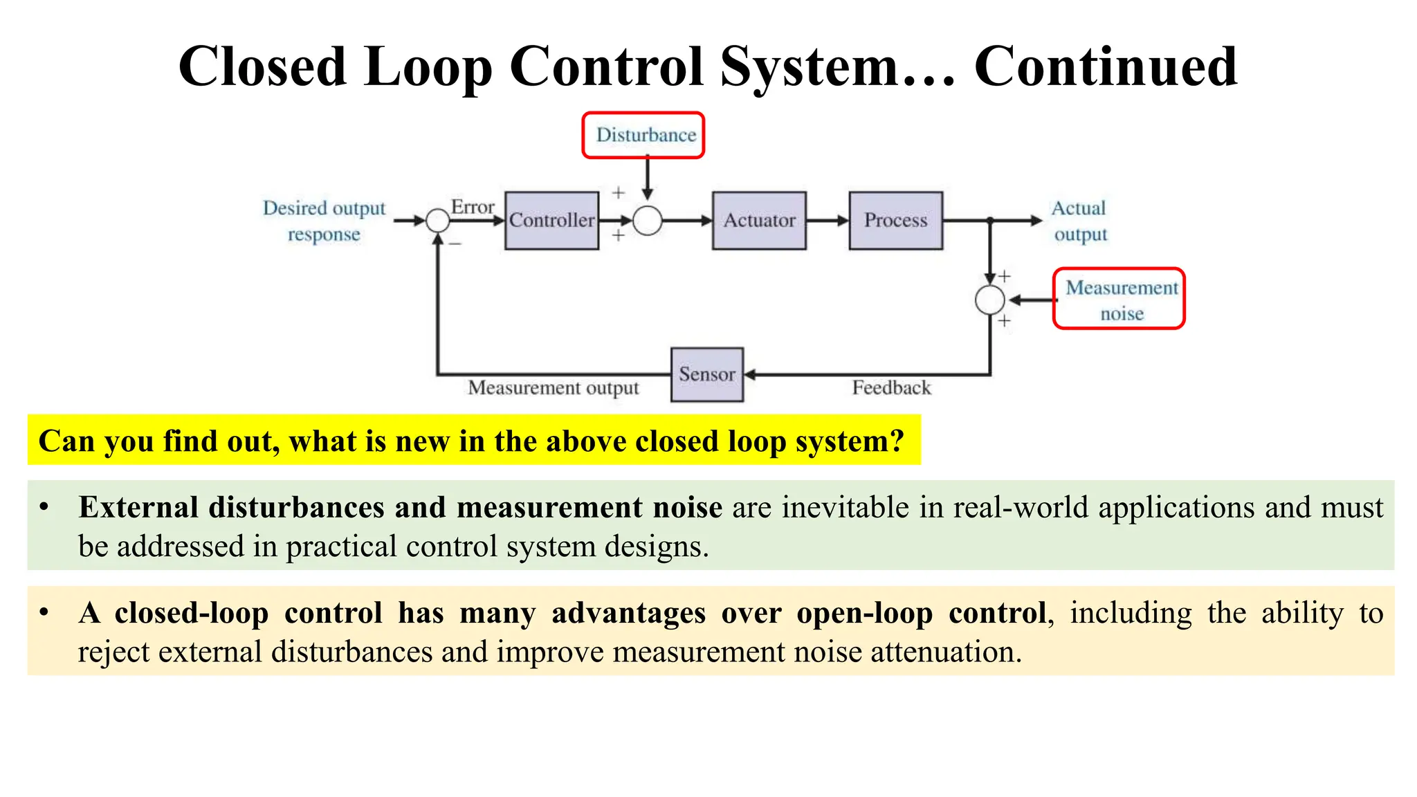 Closed Loop Control System… Continued
Can you find out, what is new in the above closed loop system?
• External disturbances and measurement noise are inevitable in real-world applications and must
be addressed in practical control system designs.
• A closed-loop control has many advantages over open-loop control, including the ability to
reject external disturbances and improve measurement noise attenuation.
 