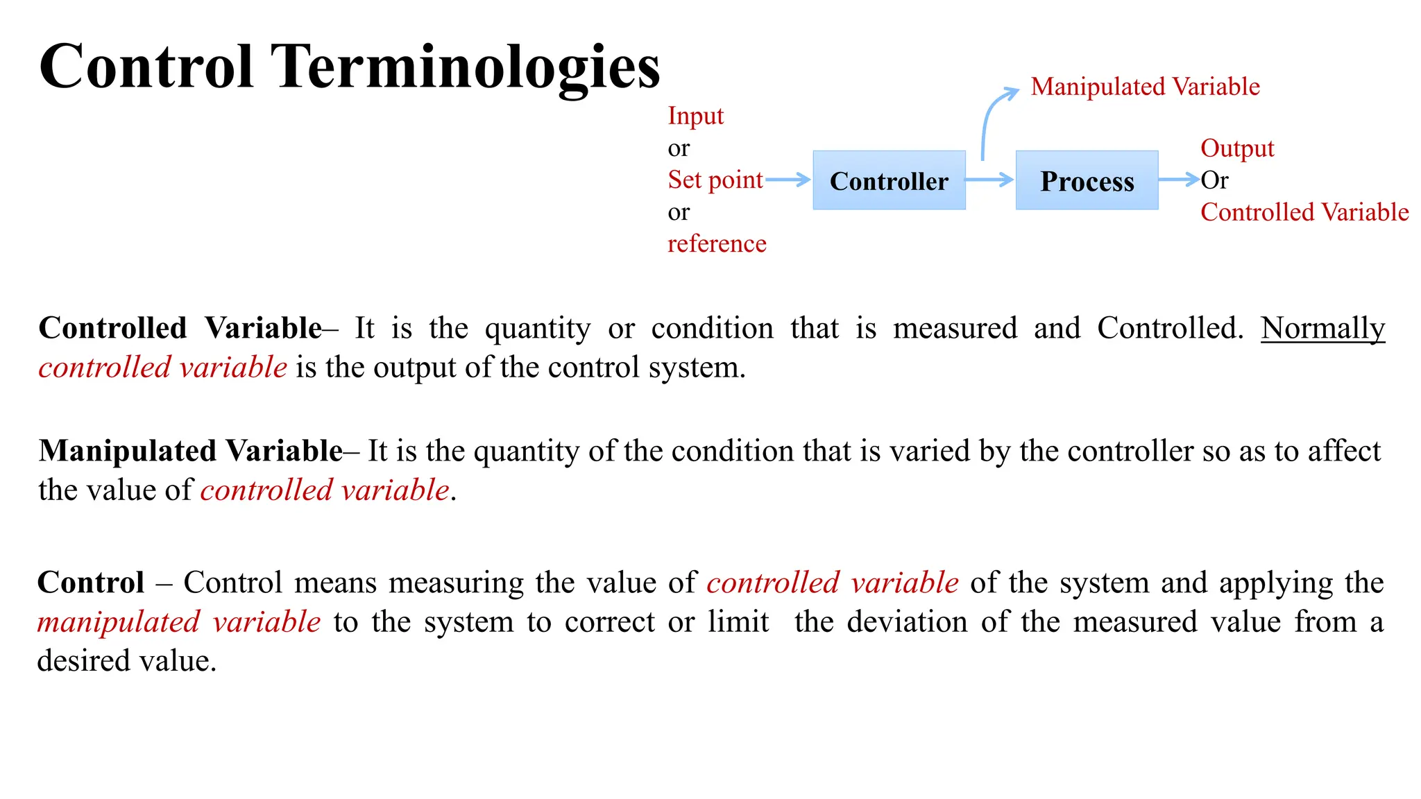 Control Terminologies
Controller
Output
Or
Controlled Variable
Input
or
Set point
or
reference
Process
Manipulated Variable
Controlled Variable– It is the quantity or condition that is measured and Controlled. Normally
controlled variable is the output of the control system.
Manipulated Variable– It is the quantity of the condition that is varied by the controller so as to affect
the value of controlled variable.
Control – Control means measuring the value of controlled variable of the system and applying the
manipulated variable to the system to correct or limit the deviation of the measured value from a
desired value.
 