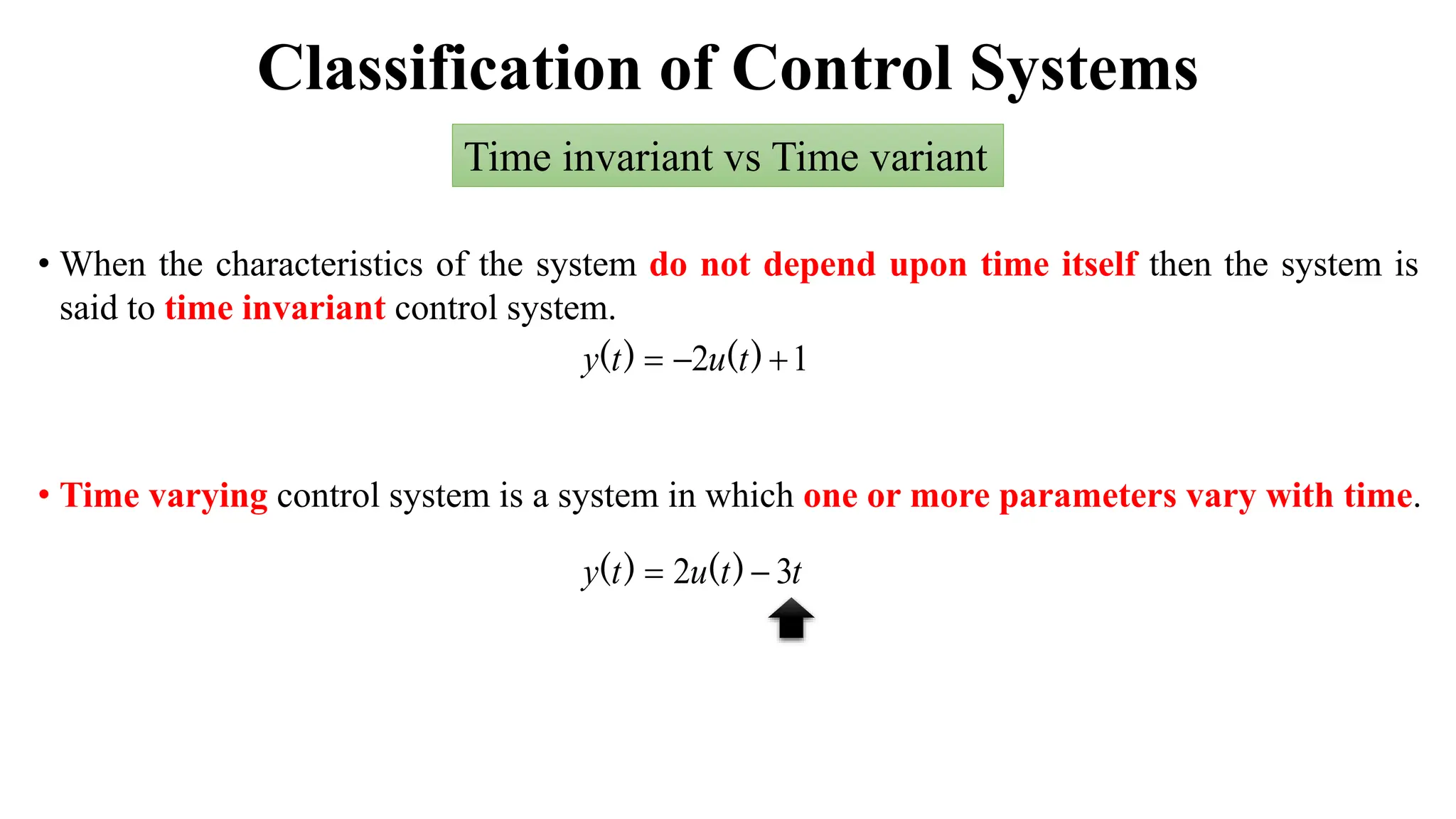 Classification of Control Systems
Time invariant vs Time variant
• When the characteristics of the system do not depend upon time itself then the system is
said to time invariant control system.
1
2 

 )
(
)
( t
u
t
y
t
t
u
t
y 3
2 
 )
(
)
(
• Time varying control system is a system in which one or more parameters vary with time.
 