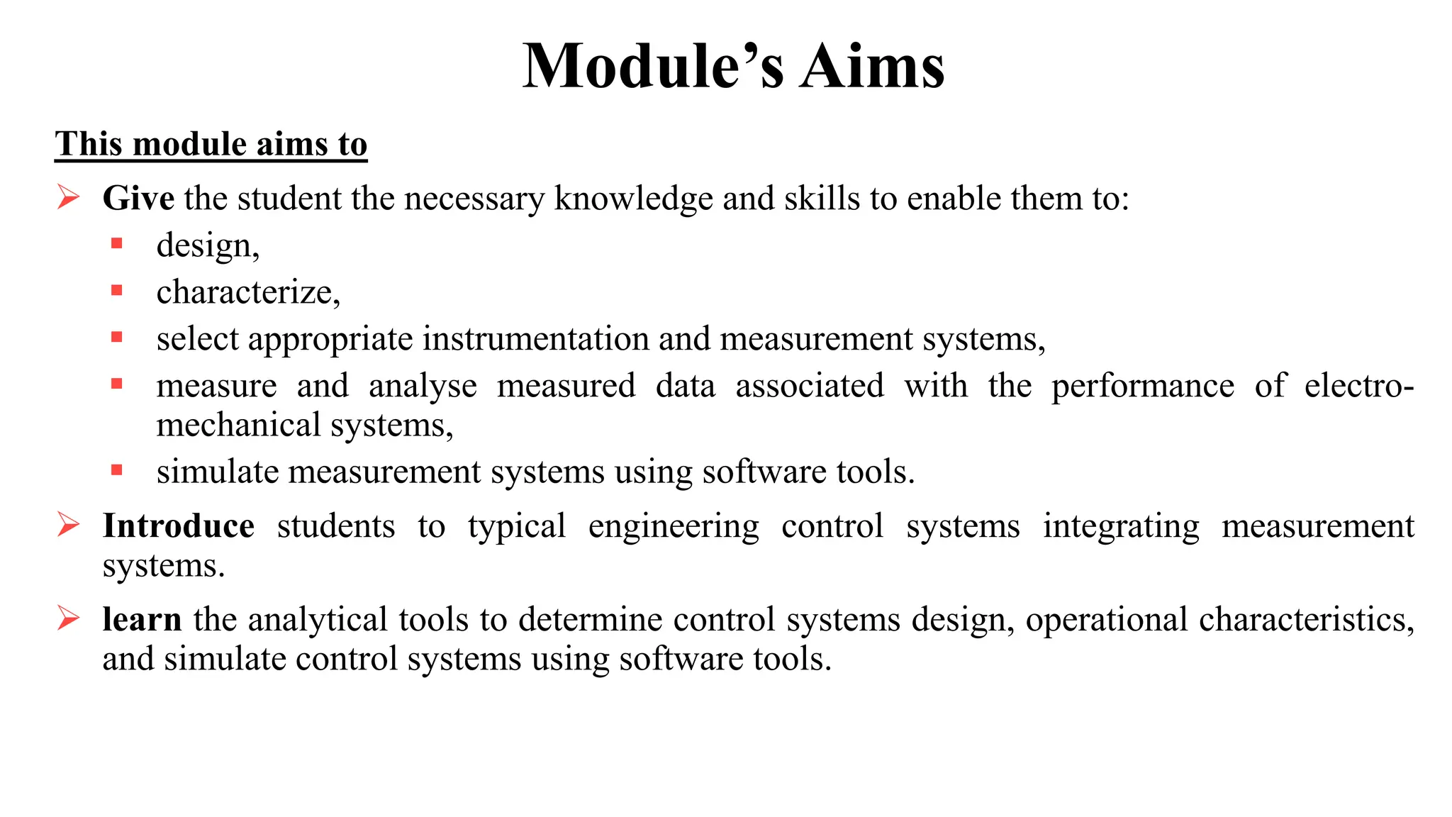 Module’s Aims
This module aims to
 Give the student the necessary knowledge and skills to enable them to:
 design,
 characterize,
 select appropriate instrumentation and measurement systems,
 measure and analyse measured data associated with the performance of electro-
mechanical systems,
 simulate measurement systems using software tools.
 Introduce students to typical engineering control systems integrating measurement
systems.
 learn the analytical tools to determine control systems design, operational characteristics,
and simulate control systems using software tools.
 