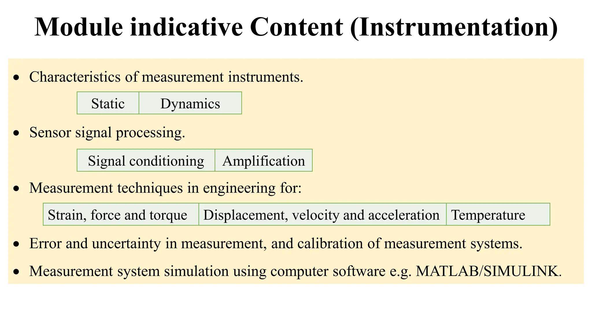  Characteristics of measurement instruments.
 Sensor signal processing.
 Measurement techniques in engineering for:
 Error and uncertainty in measurement, and calibration of measurement systems.
 Measurement system simulation using computer software e.g. MATLAB/SIMULINK.
Module indicative Content (Instrumentation)
Strain, force and torque Displacement, velocity and acceleration Temperature
Static Dynamics
Signal conditioning Amplification
 