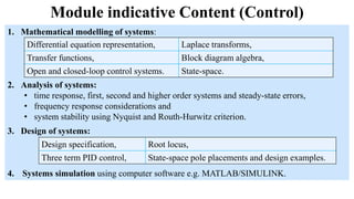 Module indicative Content (Control)
1. Mathematical modelling of systems:
2. Analysis of systems:
• time response, first, second and higher order systems and steady-state errors,
• frequency response considerations and
• system stability using Nyquist and Routh-Hurwitz criterion.
Differential equation representation, Laplace transforms,
Transfer functions, Block diagram algebra,
Open and closed-loop control systems. State-space.
3. Design of systems:
4. Systems simulation using computer software e.g. MATLAB/SIMULINK.
Design specification, Root locus,
Three term PID control, State-space pole placements and design examples.
 