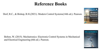 Reference Books
Dorf, R.C., & Bishop, R.H.(2021). Modern Control Systems(14th ed.). Pearson.
Bolton, W. (2015). Mechatronics: Electronic Control Systems in Mechanical
and Electrical Engineering (6th ed.). Pearson.
 