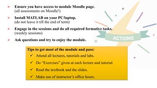  Ensure you have access to module Moodle page.
(all assessments on Moodle!)
 Install MATLAB on your PC/laptop.
(do not leave it till the end of term)
 Engage in the sessions and do all required formative tasks.
(weekly sessions)
 Ask questions and try to enjoy the module.
Tips to get most of the module and pass:
 Attend all lectures, tutorials and labs.
 Do “Exercises” given at each lecture and tutorial.
 Read the textbook and the slides.
 Make use of instructor’s office hours.
 