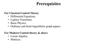 Prerequisites
For Classical Control Theory
• Differential Equations.
• Laplace Transform.
• Basic Physics.
• Ordinary and Semi-logarithmic graph papers.
For Modern Control theory & above
• Linear Algebra.
• Matrices.
 