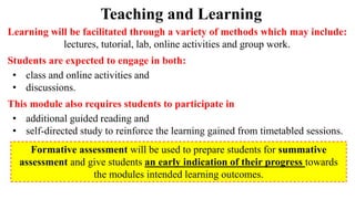 Teaching and Learning
Learning will be facilitated through a variety of methods which may include:
lectures, tutorial, lab, online activities and group work.
Students are expected to engage in both:
• class and online activities and
• discussions.
This module also requires students to participate in
• additional guided reading and
• self-directed study to reinforce the learning gained from timetabled sessions.
Formative assessment will be used to prepare students for summative
assessment and give students an early indication of their progress towards
the modules intended learning outcomes.
 