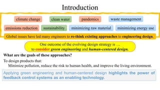 Introduction
What are the goals of these approaches?
To design products that:
Minimize pollution, reduce the risk to human health, and improve the living environment.
One outcome of the evolving design strategy is …
to consider green engineering and human-centered design.
minimizing raw material
emissions reduction
waste management
pandemics
sustainability
clean water
climate change
minimizing energy use
Global issues have led many engineers to re-think existing approaches to engineering design.
Applying green engineering and human-centered design highlights the power of
feedback control systems as an enabling technology.
 