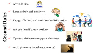 Ground
Rules  Arrive on time.
 Listen actively and attentively.
 Engage effectively and participate in all discussions.
 Ask questions if you are confused.
 Try not to distract or annoy your classmates.
 Avoid put-downs (even humorous ones).
 