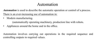 Automation
Automation is used to describe the automatic operation or control of a process.
There is an ever-increasing use of automation in:
• Modern manufacturing.
(automatically operating machinery, production line with robots.
• Appliances around the home and in the office.
Automation involves carrying out operations in the required sequence and
controlling outputs to required values.
 