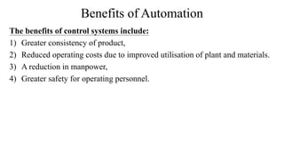 Benefits of Automation
The benefits of control systems include:
1) Greater consistency of product,
2) Reduced operating costs due to improved utilisation of plant and materials.
3) A reduction in manpower,
4) Greater safety for operating personnel.
 