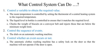 What Control System Can Do …?
1. Control a variable to obtain the required value.
a. The room temperature is controlled by setting the thermostat of a central heating system
to the required temperature.
b. The liquid level in bottles is controlled to ensure that it matches the required level.
c. Checks the weight of biscuits on a conveyor belt and rejects those that are below the
minimum weight limit.
2. Control the sequence of events.
a. The dials on an automatic washing machine.
3. Control whether an event occurs or not.
a. The automatic clothes washing machine has a safety lock on the door so that the
machine will not operate if the door is open.
 